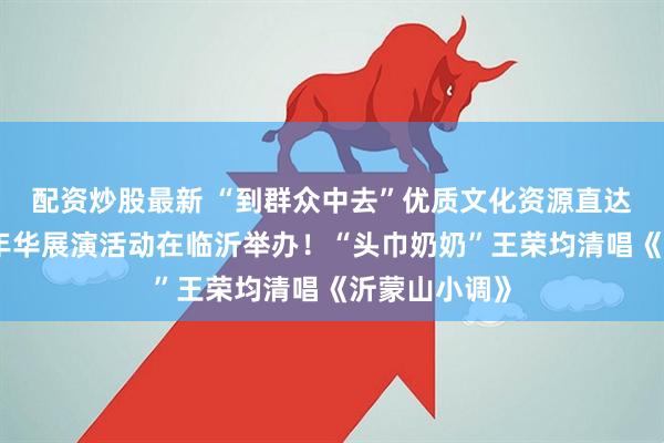 配资炒股最新 “到群众中去”优质文化资源直达基层乡村嘉年华展演活动在临沂举办！“头巾奶奶”王荣均清唱《沂蒙山小调》