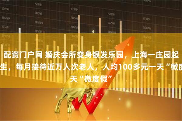 配资门户网 婚庆会所变身银发乐园，上海一庄园起死回生，每月接待近万人次老人，人均100多元一天“微度假”