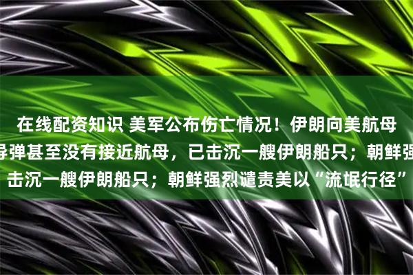 在线配资知识 美军公布伤亡情况！伊朗向美航母发射4枚导弹，美军：导弹甚至没有接近航母，已击沉一艘伊朗船只；朝鲜强烈谴责美以“流氓行径”