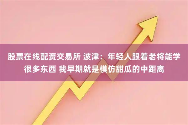 股票在线配资交易所 波津：年轻人跟着老将能学很多东西 我早期就是模仿甜瓜的中距离
