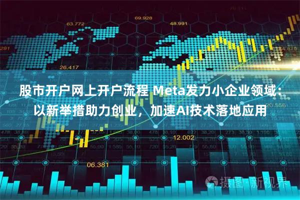 股市开户网上开户流程 Meta发力小企业领域：以新举措助力创业，加速AI技术落地应用