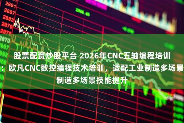 股票配资炒股平台 2026年CNC五轴编程培训选型指南：欧凡CNC数控编程技术培训，适配工业制造多场景技能提升