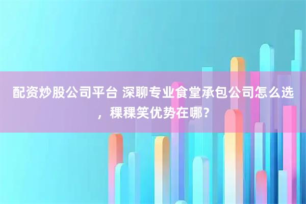 配资炒股公司平台 深聊专业食堂承包公司怎么选，稞稞笑优势在哪？