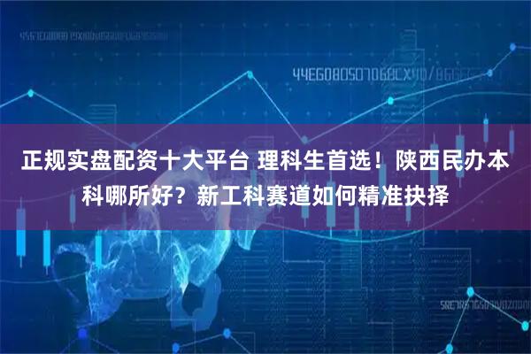 正规实盘配资十大平台 理科生首选！陕西民办本科哪所好？新工科赛道如何精准抉择