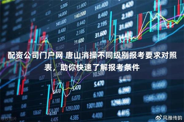 配资公司门户网 唐山消操不同级别报考要求对照表，助你快速了解报考条件