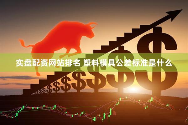 实盘配资网站排名 塑料模具公差标准是什么
