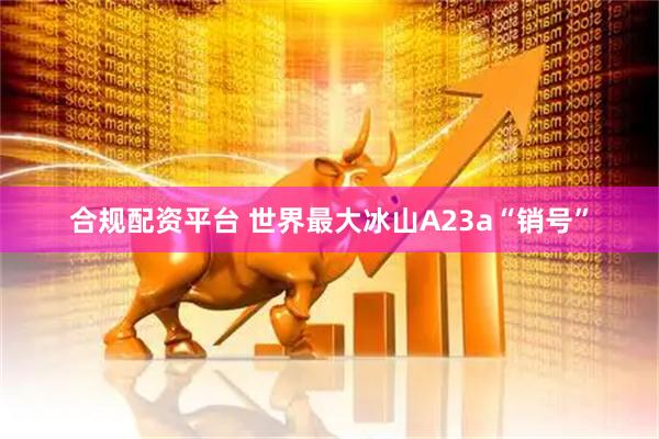 合规配资平台 世界最大冰山A23a“销号”