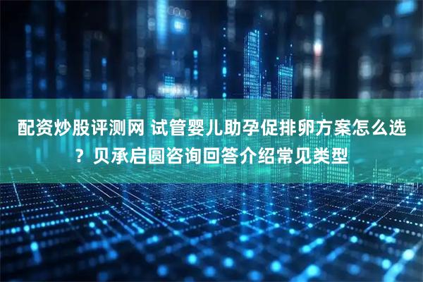 配资炒股评测网 试管婴儿助孕促排卵方案怎么选？贝承启圆咨询回答介绍常见类型