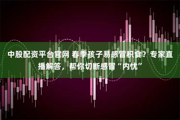 中股配资平台官网 春季孩子易感冒积食？专家直播解答，帮你切断感冒“内忧”