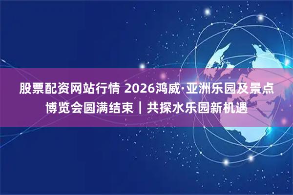 股票配资网站行情 2026鸿威·亚洲乐园及景点博览会圆满结束｜共探水乐园新机遇