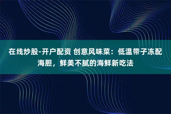 在线炒股-开户配资 创意风味菜：低温带子冻配海胆，鲜美不腻的海鲜新吃法