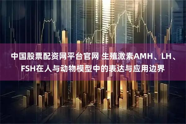 中国股票配资网平台官网 生殖激素AMH、LH、FSH在人与动物模型中的表达与应用边界