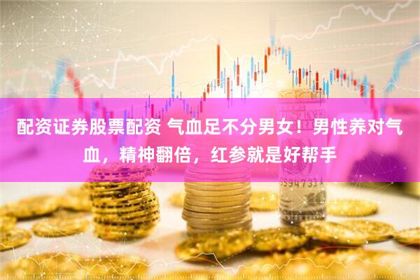 配资证券股票配资 气血足不分男女！男性养对气血，精神翻倍，红参就是好帮手