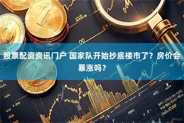 股票配资资讯门户 国家队开始抄底楼市了？房价会暴涨吗？