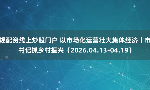 正规配资线上炒股门户 以市场化运营壮大集体经济丨市委书记抓乡村振兴（2026.04.13-04.19）